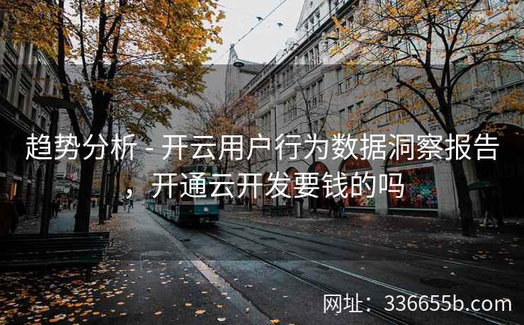 趋势分析 - 开云用户行为数据洞察报告，开通云开发要钱的吗