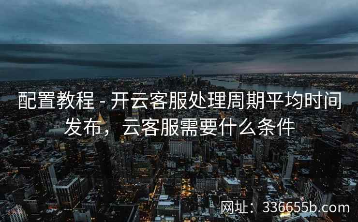 配置教程 - 开云客服处理周期平均时间发布,云客服需要什么条件 配置教程 - 开云客服处理周期平均时间发布,云客服需要什么条件