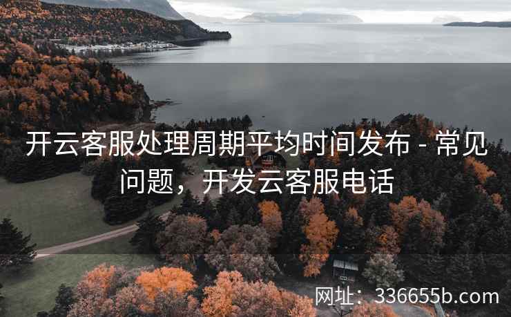 开云客服处理周期平均时间发布 - 常见问题，开发云客服电话