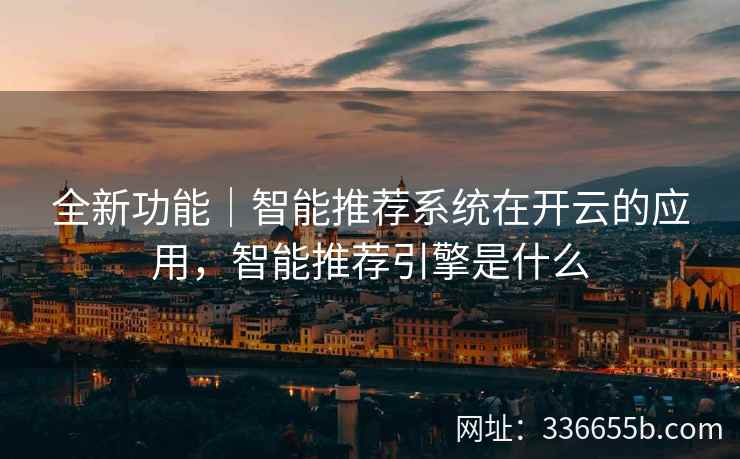 全新功能｜智能推荐系统在开云的应用，智能推荐引擎是什么