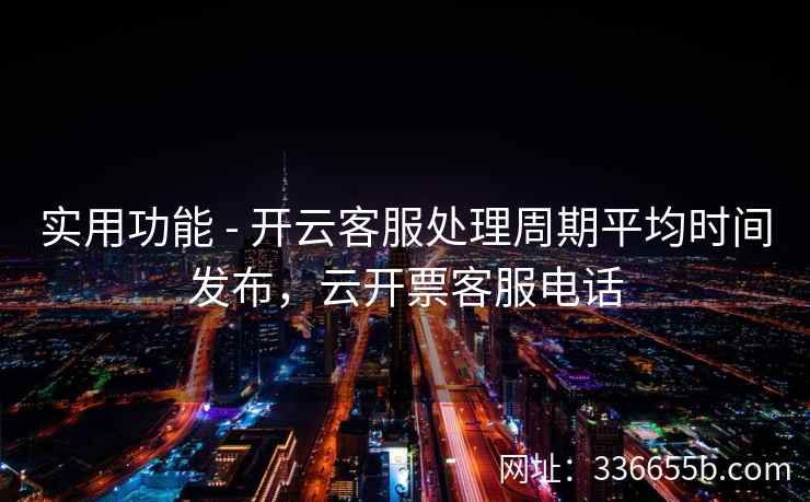 实用功能 - 开云客服处理周期平均时间发布，云开票客服电话