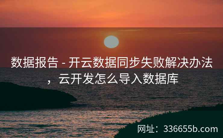 数据报告 - 开云数据同步失败解决办法,云开发怎么导入数据库 数据报告 - 开云数据同步失败解决办法,云开发怎么导入数据库