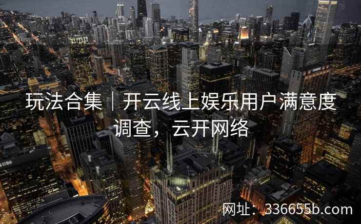 玩法合集｜开云线上娱乐用户满意度调查，云开网络
