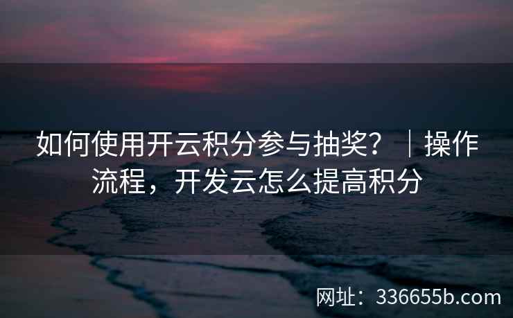 如何使用开云积分参与抽奖？｜操作流程，开发云怎么提高积分