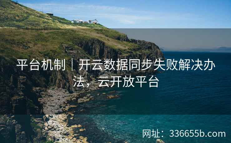 平台机制｜开云数据同步失败解决办法，云开放平台