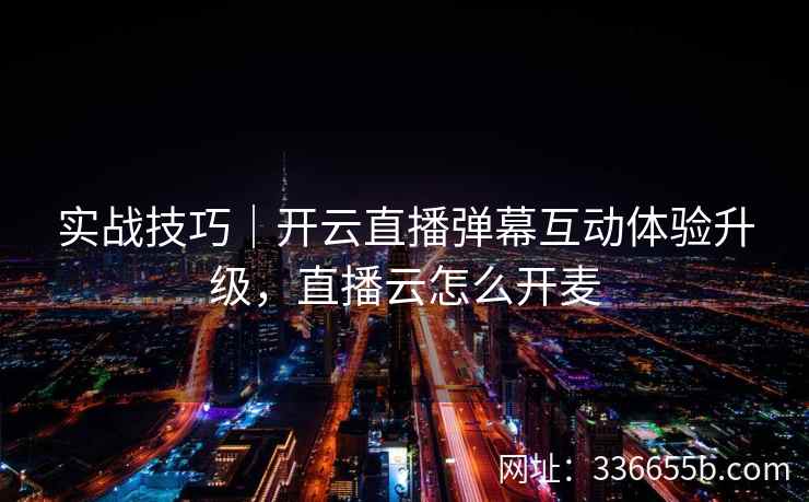 实战技巧｜开云直播弹幕互动体验升级，直播云怎么开麦