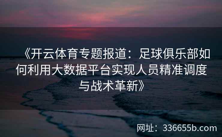 《开云体育专题报道：足球俱乐部如何利用大数据平台实现人员精准调度与战术革新》