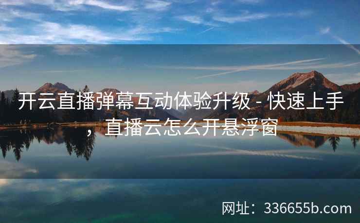 开云直播弹幕互动体验升级 - 快速上手，直播云怎么开悬浮窗