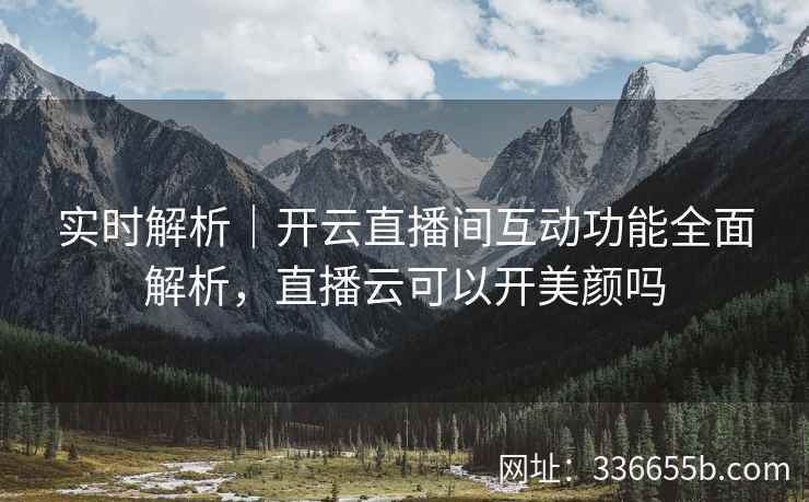 实时解析｜开云直播间互动功能全面解析，直播云可以开美颜吗