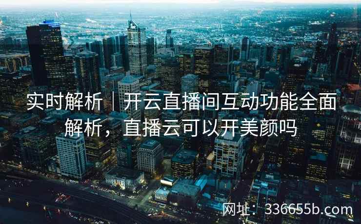 实时解析|开云直播间互动功能全面解析,直播云可以开美颜吗 实时解析|开云直播间互动功能全面解析,直播云可以开美颜吗