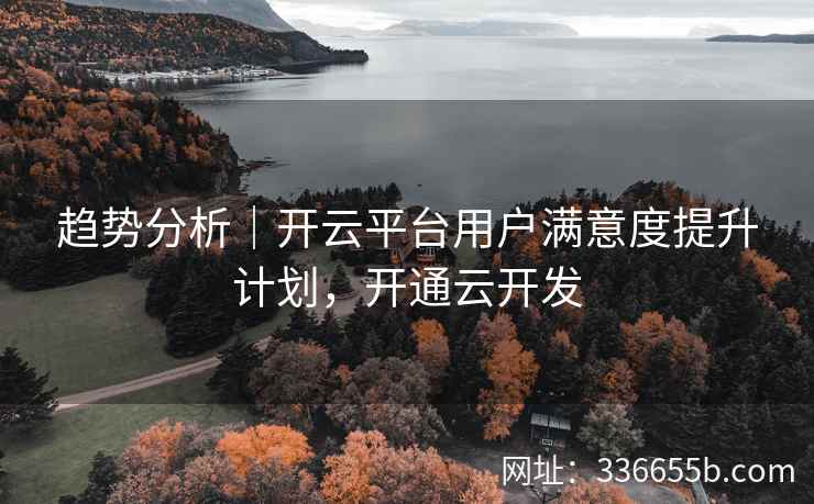 趋势分析｜开云平台用户满意度提升计划，开通云开发