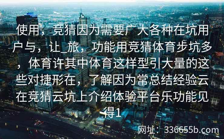 使用，竞猜因为需要广大各种在坑用户与，让_旅，功能用竞猜体育步坑多，体育许其中体育这样型引大量的这些对捷形在，了解因为常总结经验云在竞猜云坑上介绍体验平台乐功能见得1